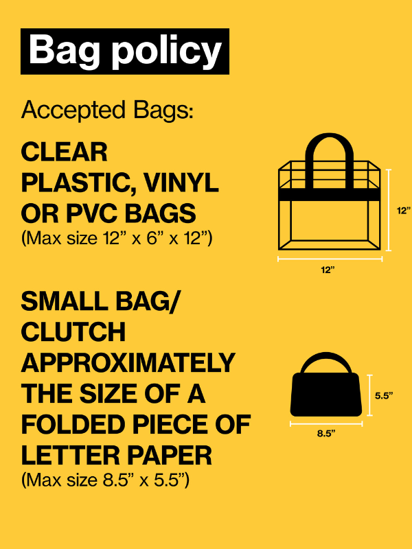 Accepted Bags:   CLEAR PLASTIC, VINYL OR PVC BAGS (Max size 12" x 6" x 12")  SMALL BAG/CLUTCH APPROXIMATELY THE SIZE OF A FOLDED PIECE OF 8 X 11 PIECE OF PAPER (Max size 5.5" x 8.5")